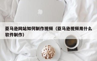 汉中亚马逊网站如何制作视频（亚马逊视频用什么软件制作）