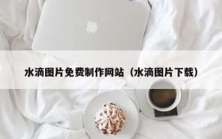 汉中水滴图片免费制作网站（水滴图片下载）